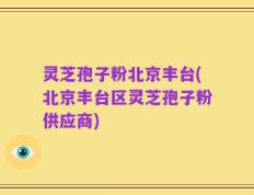 灵芝孢子粉北京丰台(北京丰台区灵芝孢子粉供应商)