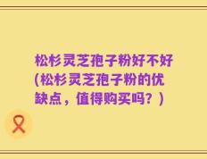 松杉灵芝孢子粉好不好(松杉灵芝孢子粉的优缺点，值得购买吗？)