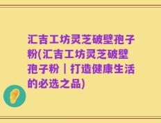 汇吉工坊灵芝破壁孢子粉(汇吉工坊灵芝破壁孢子粉｜打造健康生活的必选之品)