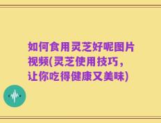 如何食用灵芝好呢图片视频(灵芝使用技巧，让你吃得健康又美味)