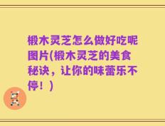 椴木灵芝怎么做好吃呢图片(椴木灵芝的美食秘诀，让你的味蕾乐不停！)