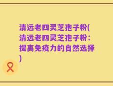 清远老四灵芝孢子粉(清远老四灵芝孢子粉：提高免疫力的自然选择)