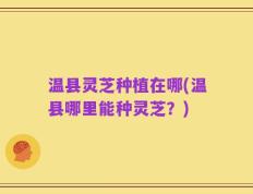 温县灵芝种植在哪(温县哪里能种灵芝？)