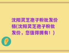 沈阳灵芝孢子粉批发价格(沈阳灵芝孢子粉批发价，您值得拥有！)