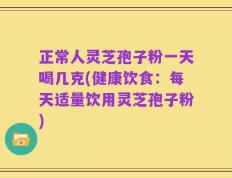 正常人灵芝孢子粉一天喝几克(健康饮食：每天适量饮用灵芝孢子粉)
