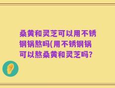 桑黄和灵芝可以用不锈钢锅熬吗(用不锈钢锅可以熬桑黄和灵芝吗？