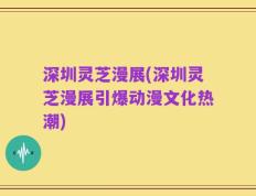 深圳灵芝漫展(深圳灵芝漫展引爆动漫文化热潮)