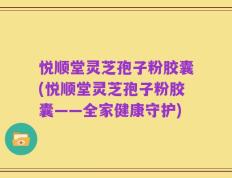 悦顺堂灵芝孢子粉胶囊(悦顺堂灵芝孢子粉胶囊——全家健康守护)