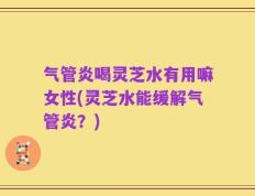 气管炎喝灵芝水有用嘛女性(灵芝水能缓解气管炎？)