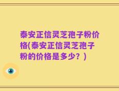 泰安正信灵芝孢子粉价格(泰安正信灵芝孢子粉的价格是多少？)
