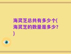 海灵芝总共有多少个(海灵芝的数量是多少？)
