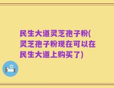 民生大道灵芝孢子粉(灵芝孢子粉现在可以在民生大道上购买了)