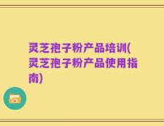 灵芝孢子粉产品培训(灵芝孢子粉产品使用指南)