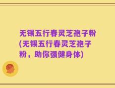 无锡五行春灵芝孢子粉(无锡五行春灵芝孢子粉，助你强健身体)