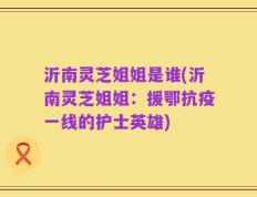 沂南灵芝姐姐是谁(沂南灵芝姐姐：援鄂抗疫一线的护士英雄)