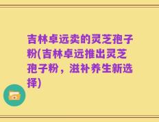 吉林卓远卖的灵芝孢子粉(吉林卓远推出灵芝孢子粉，滋补养生新选择)