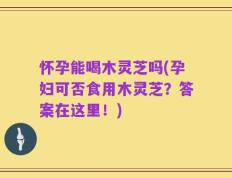 怀孕能喝木灵芝吗(孕妇可否食用木灵芝？答案在这里！)