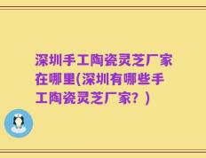 深圳手工陶瓷灵芝厂家在哪里(深圳有哪些手工陶瓷灵芝厂家？)