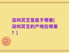 深圳灵芝是属于哪里(深圳灵芝的产地在哪里？)