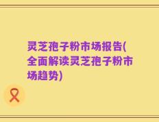 灵芝孢子粉市场报告(全面解读灵芝孢子粉市场趋势)