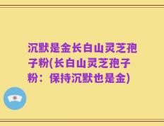 沉默是金长白山灵芝孢子粉(长白山灵芝孢子粉：保持沉默也是金)