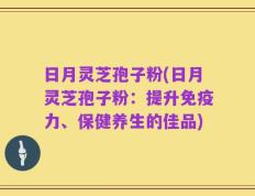 日月灵芝孢子粉(日月灵芝孢子粉：提升免疫力、保健养生的佳品)