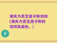 澳天力灵芝孢子粉功效(澳天力灵芝孢子粉的功效及益处。)