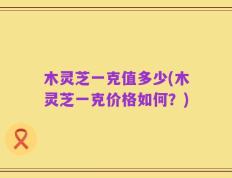木灵芝一克值多少(木灵芝一克价格如何？)