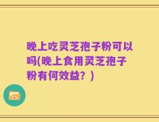 晚上吃灵芝孢子粉可以吗(晚上食用灵芝孢子粉有何效益？)