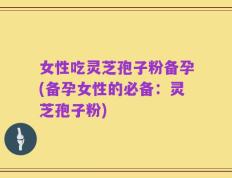 女性吃灵芝孢子粉备孕(备孕女性的必备：灵芝孢子粉)