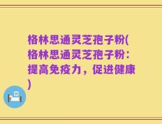 格林思通灵芝孢子粉(格林思通灵芝孢子粉：提高免疫力，促进健康)