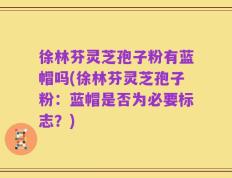 徐林芬灵芝孢子粉有蓝帽吗(徐林芬灵芝孢子粉：蓝帽是否为必要标志？)