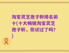 淘宝灵芝孢子粉排名前十(十大畅销淘宝灵芝孢子粉，你试过了吗？)