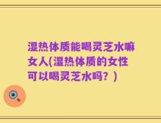 湿热体质能喝灵芝水嘛女人(湿热体质的女性可以喝灵芝水吗？)
