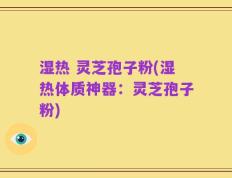 湿热 灵芝孢子粉(湿热体质神器：灵芝孢子粉)