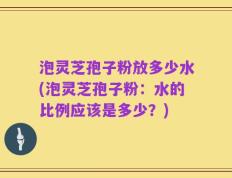 泡灵芝孢子粉放多少水(泡灵芝孢子粉：水的比例应该是多少？)