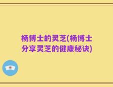 杨博士的灵芝(杨博士分享灵芝的健康秘诀)