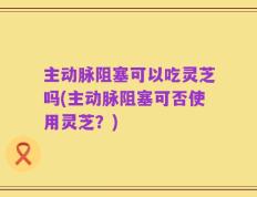 主动脉阻塞可以吃灵芝吗(主动脉阻塞可否使用灵芝？)