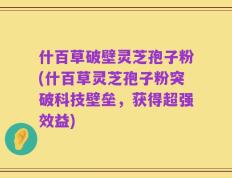什百草破壁灵芝孢子粉(什百草灵芝孢子粉突破科技壁垒，获得超强效益)
