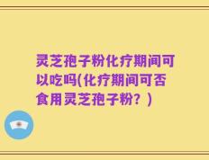 灵芝孢子粉化疗期间可以吃吗(化疗期间可否食用灵芝孢子粉？)