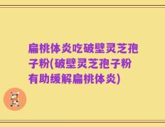 扁桃体炎吃破壁灵芝孢子粉(破壁灵芝孢子粉有助缓解扁桃体炎)