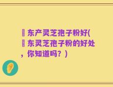 滶东产灵芝孢子粉好(滶东灵芝孢子粉的好处，你知道吗？)