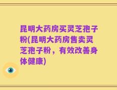 昆明大药房买灵芝孢子粉(昆明大药房售卖灵芝孢子粉，有效改善身体健康)