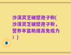 沙漠灵芝破壁孢子粉(沙漠灵芝破壁孢子粉，营养丰富助提高免疫力！)