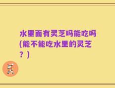 水里面有灵芝吗能吃吗(能不能吃水里的灵芝？)
