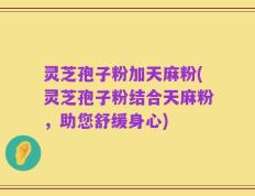 灵芝孢子粉加天麻粉(灵芝孢子粉结合天麻粉，助您舒缓身心)