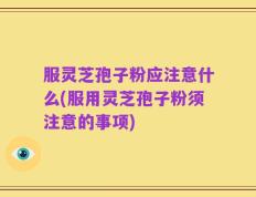 服灵芝孢子粉应注意什么(服用灵芝孢子粉须注意的事项)