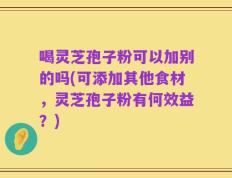 喝灵芝孢子粉可以加别的吗(可添加其他食材，灵芝孢子粉有何效益？)