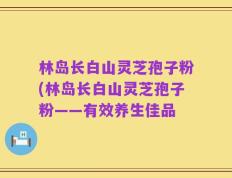 林岛长白山灵芝孢子粉(林岛长白山灵芝孢子粉——有效养生佳品