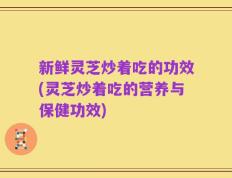 新鲜灵芝炒着吃的功效(灵芝炒着吃的营养与保健功效)